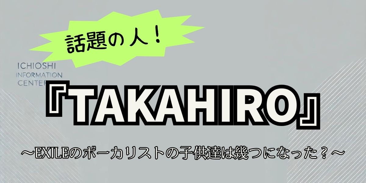 EXILE TAKAHIROの子供は何歳？武井咲との幸せな家族生活と最新情報